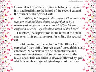 His mind is full of these irrational beliefs that scare
him and lead him to the hatred of the second cat and
the murder of his beloved wife.
“…, although I longed to destroy it with a blow, I
was yet withheld from doing so, partlyit at by a
memory of my former crime, but chiefly-- let me
confess it at once-- by absolute dread of the beast”
Therefore, the superstition in the mind of the main
character is his primaryreason for killing the second
cat.
In addition to this, the author in “The Black Cat”
expresses “the spirit of perverseness” through his main
character. Perverseness can be characterized as a
conscious persistency in doing wrong,even to the
loved ones. This condition is always followed by guilt,
which is another psychological aspect of the story.
 