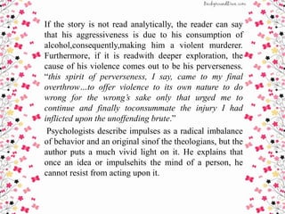 If the story is not read analytically, the reader can say
that his aggressiveness is due to his consumption of
alcohol,consequently,making him a violent murderer.
Furthermore, if it is readwith deeper exploration, the
cause of his violence comes out to be his perverseness.
“this spirit of perverseness, I say, came to my final
overthrow…to offer violence to its own nature to do
wrong for the wrong’s sake only that urged me to
continue and finally toconsummate the injury I had
inflicted upon the unoffending brute.”
Psychologists describe impulses as a radical imbalance
of behavior and an original sinof the theologians, but the
author puts a much vivid light on it. He explains that
once an idea or impulsehits the mind of a person, he
cannot resist from acting upon it.
 