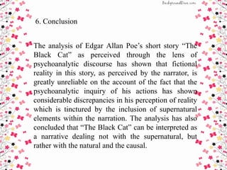 6. Conclusion
The analysis of Edgar Allan Poe’s short story “The
Black Cat” as perceived through the lens of
psychoanalytic discourse has shown that fictional
reality in this story, as perceived by the narrator, is
greatly unreliable on the account of the fact that the
psychoanalytic inquiry of his actions has shown
considerable discrepancies in his perception of reality
which is tinctured by the inclusion of supernatural
elements within the narration. The analysis has also
concluded that “The Black Cat” can be interpreted as
a narrative dealing not with the supernatural, but
rather with the natural and the causal.
 