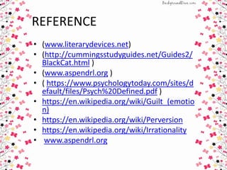 REFERENCE
• (www.literarydevices.net)
• (http://cummingsstudyguides.net/Guides2/
BlackCat.html )
• (www.aspendrl.org )
• ( https://www.psychologytoday.com/sites/d
efault/files/Psych%20Defined.pdf )
• https://en.wikipedia.org/wiki/Guilt_(emotio
n)
• https://en.wikipedia.org/wiki/Perversion
• https://en.wikipedia.org/wiki/Irrationality
• www.aspendrl.org
 