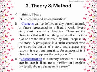 2. Theory & Method
 Intrinsic Theory
 Characters and Characterizations
ü “ Character can be defined as any person, animal,
or figure represented in a literary work. Every
story must have main characters. These are the
characters that will have the greatest effect on the
plot or are the most affected by what happens in
the story. A protagonist is a main character who
generates the action of a story and engages the
reader's interest and empathy. An antagonist is a
character who opposes the protagonist.”
ü “Characterization is a literary device that is used
step by step in literature to highlight and explain
the details about a character in a story.”
 