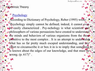Extrinsic Theory
• Psychology
According to Dictionary of Psychology, Reber (1995) wrote:
“Psychology simply cannot be defined; indeed, it cannot even
be easily characterized . Psy-nchology is what scientists and
philosophers of various persuasions have created to understand
the minds and behaviors of various organisms from the most
primitive to the most complex . It is an attempt to understand
what has so far pretty much escaped understanding, and any
effort to circumscribe it or box it in is to imply that something
is known about the edges of our knowledge, and that must be
wrong. (p. 617)” .
 