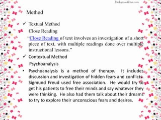 Method
 Textual Method
Close Reading
“Close Reading of text involves an investigation of a short
piece of text, with multiple readings done over multiple
instructional lessons.”
 Contextual Method
Psychoanalysis
• Psychoanalysis is a method of therapy. It includes
discussion and investigation of hidden fears and conflicts.
Sigmund Freud used free association. He would try to
get his patients to free their minds and say whatever they
were thinking. He also had them talk about their dreams
to try to explore their unconscious fears and desires.
 