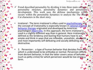  Freud described personality by dividing it into three main subjects;
personality structure, personality dynamics and personality
development. This work uses the defense mechanisms which
occurs within the personality dynamics to analyze the The Black
Cat characters in the short story.
• Irrational : The term irrational is often used in psychotherapy and
the concept of irrationality is especially known in rational emotive
behavior therapy originated and developed by American
psychologist Albert Ellis. In this approach, the term irrational is
used in a slightly different way than in general. Here irrationality is
defined as the tendency and leaning that humans have to act,
emote and think in ways that are inflexible, unrealistic, absolutist
and most importantly self-defeating and socially defeating and
destructive.
• 2. Perversion : a type of human behavior that deviates from that
which is understood to be orthodox or normal. Perversion differs
from deviant behavior, in that the latter covers areas of behavior
(such as petty crime) for which perversion would be too strong a
term.
 