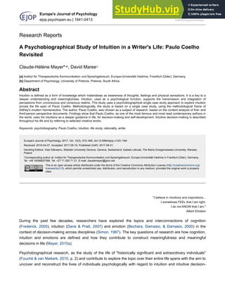 Research Reports
A Psychobiographical Study of Intuition in a Writer's Life: Paulo Coelho
Revisited
Claude-Hélène Mayer*ab
, David Mareeb
[a] Institut für Therapeutische Kommunikation und Sprachgebrauch, Europa-Universität Viadrina, Frankfurt (Oder), Germany.
[b] Department of Psychology, University of Pretoria, Pretoria, South Africa.
Abstract
Intuition is defined as a form of knowledge which materialises as awareness of thoughts, feelings and physical sensations. It is a key to a
deeper understanding and meaningfulness. Intuition, used as a psychological function, supports the transmission and integration of
perceptions from unconscious and conscious realms. This study uses a psychobiographical single case study approach to explore intuition
across the life span of Paulo Coelho. Methodologically, the study is based on a single case study, using the methodological frame of
Dilthey's modern hermeneutics. The author, Paulo Coelho, was chosen as a subject of research, based on the content analysis of first- and
third-person perspective documents. Findings show that Paulo Coelho, as one of the most famous and most read contemporary authors in
the world, uses his intuitions as a deeper guidance in life, for decision-making and self-development. Intuitive decision-making is described
throughout his life and by referring to selected creative works.
Keywords: psychobiography, Paulo Coelho, intuition, life study, rationality, writer
Europe's Journal of Psychology, 2017, Vol. 13(3), 472–490, doi:10.5964/ejop.v13i3.1184
Received: 2016-04-27. Accepted: 2017-05-15. Published (VoR): 2017-08-31.
Handling Editors: Vlad Glăveanu, Webster University Geneva, Geneva, Switzerland; Izabela Lebuda, The Maria Grzegorzewska University, Warsaw,
Poland
*Corresponding author at: Institut für Therapeutische Kommunikation und Sprachgebrauch, Europa-Universität Viadrina in Frankfurt (Oder), Germany.
Tel: +49 16096837366. Tel: +27 71 200 71 21. E-mail: claudemayer@gmx.net
This is an open access article distributed under the terms of the Creative Commons Attribution License (http://creativecommons.org/
licenses/by/3.0), which permits unrestricted use, distribution, and reproduction in any medium, provided the original work is properly
cited.
"I believe in intuitions and inspirations...
I sometimes FEEL that I am right.
I do not KNOW that I am."
Albert Einstein
During the past few decades, researchers have explored the topics and interconnections of cognition
(Frederick, 2005), intuition (Dane & Pratt, 2007) and emotion (Bechara, Damasio, & Damasio, 2000) in the
context of decision-making across disciplines (Simon, 1987). The key questions of research are how cognition,
intuition and emotions are defined and how they contribute to construct meaningfulness and meaningful
decisions in life (Mayer, 2015a).
Psychobiographical research, as the study of the life of "historically significant and extraordinary individuals"
(Fouché & van Niekerk, 2010, p. 2) and contribute to explore the topic over their entire life spans with the aim to
uncover and reconstruct the lives of individuals psychologically with regard to intuition and intuitive decision-
Europe's Journal of Psychology
ejop.psychopen.eu | 1841-0413
 