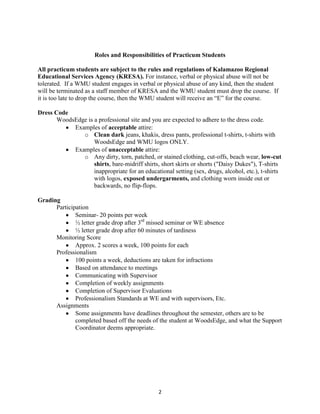 2
Roles and Responsibilities of Practicum Students
All practicum students are subject to the rules and regulations of Kalamazoo Regional
Educational Services Agency (KRESA). For instance, verbal or physical abuse will not be
tolerated. If a WMU student engages in verbal or physical abuse of any kind, then the student
will be terminated as a staff member of KRESA and the WMU student must drop the course. If
it is too late to drop the course, then the WMU student will receive an “E” for the course.
Dress Code
WoodsEdge is a professional site and you are expected to adhere to the dress code.
Examples of acceptable attire:
o Clean dark jeans, khakis, dress pants, professional t-shirts, t-shirts with
WoodsEdge and WMU logos ONLY.
Examples of unacceptable attire:
o Any dirty, torn, patched, or stained clothing, cut-offs, beach wear, low-cut
shirts, bare-midriff shirts, short skirts or shorts ("Daisy Dukes"), T-shirts
inappropriate for an educational setting (sex, drugs, alcohol, etc.), t-shirts
with logos, exposed undergarments, and clothing worn inside out or
backwards, no flip-flops.
Grading
Participation
Seminar- 20 points per week
½ letter grade drop after 3rd
missed seminar or WE absence
½ letter grade drop after 60 minutes of tardiness
Monitoring Score
Approx. 2 scores a week, 100 points for each
Professionalism
100 points a week, deductions are taken for infractions
Based on attendance to meetings
Communicating with Supervisor
Completion of weekly assignments
Completion of Supervisor Evaluations
Professionalism Standards at WE and with supervisors, Etc.
Assignments
Some assignments have deadlines throughout the semester, others are to be
completed based off the needs of the student at WoodsEdge, and what the Support
Coordinator deems appropriate.
 