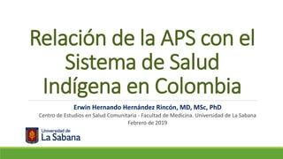 Relación de la APS con el
Sistema de Salud
Indígena en Colombia
Erwin Hernando Hernández Rincón, MD, MSc, PhD
Centro de Estudios en Salud Comunitaria - Facultad de Medicina. Universidad de La Sabana
Febrero de 2019
 