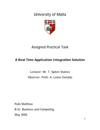 University of Malta




             Assigned Practical Task


A Real Time Application Integration Solution


            Lecturer: Mr. T. Spiteri Staines
           Observer: Profs. A. Leone Ganado




Pulis Matthew
B.Sc. Business and Computing
May 2005
                                               0
 