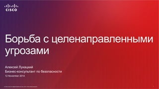 Борьба с целенаправленными 
угрозами 
Алексей Лукацкий 
Бизнес-консультант по безопасности 
12 November 2014 
© Cisco и(ил...