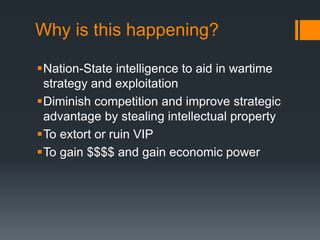 Why is this happening?
Nation-State intelligence to aid in wartime
strategy and exploitation
Diminish competition and improve strategic
advantage by stealing intellectual property
To extort or ruin VIP
To gain $$$$ and gain economic power
 