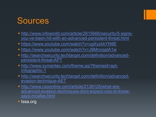 Sources
 http://www.infoworld.com/article/2615666/security/5-signs-
you-ve-been-hit-with-an-advanced-persistent-threat.html
 https://www.youtube.com/watch?v=ugXyzkkYN9E
 https://www.youtube.com/watch?v=J9MmrqatA1w
 http://searchsecurity.techtarget.com/definition/advanced-
persistent-threat-APT
 http://www.symantec.com/theme.jsp?themeid=apt-
infographic-1
 http://searchsecurity.techtarget.com/definition/advanced-
evasion-technique-AET
 http://www.csoonline.com/article/2138125/what-are-
advanced-evasion-techniques-dont-expect-cios-to-know-
says-mcafee.html
 Issa.org
 