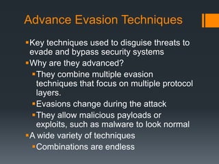 Advance Evasion Techniques
Key techniques used to disguise threats to
evade and bypass security systems
Why are they advanced?
They combine multiple evasion
techniques that focus on multiple protocol
layers.
Evasions change during the attack
They allow malicious payloads or
exploits, such as malware to look normal
A wide variety of techniques
Combinations are endless
 