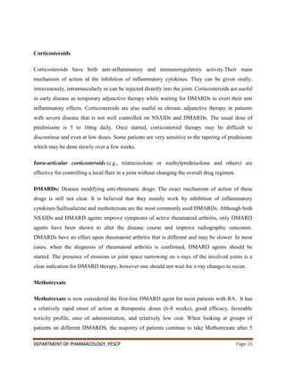 DEPARTMENT OF PHARMACOLOGY, PESCP Page 10
Corticosteroids
Corticosteroids have both anti-inflammatory and immunoregulatory activity.Their main
mechanism of action id the inhibition of inflammatory cytokines. They can be given orally,
intravenously, intramuscularly or can be injected directly into the joint. Corticosteroids are useful
in early disease as temporary adjunctive therapy while waiting for DMARDs to exert their anti
inflammatory effects. Corticosteroids are also useful as chronic adjunctive therapy in patients
with severe disease that is not well controlled on NSAIDs and DMARDs. The usual dose of
predinisone is 5 to 10mg daily. Once started, corticosteroid therapy may be difficult to
discontinue and even at low doses. Some patients are very sensitive to the tapering of prednisone
which may be done slowly over a few weeks.
Intra-articular corticosteroids (e.g., triamcinolone or methylprednisolone and others) are
effective for controlling a local flare in a joint without changing the overall drug regimen.
DMARDs: Disease modifying anti-rheumatic drugs: The exact mechanism of action of these
drugs is still not clear. It is believed that they mainly work by inhibition of inflammatory
cytokines.Sulfasalazine and methotrexate are the most commonly used DMARDs. Although both
NSAIDs and DMARD agents improve symptoms of active rheumatoid arthritis, only DMARD
agents have been shown to alter the disease course and improve radiographic outcomes.
DMARDs have an effect upon rheumatoid arthritis that is different and may be slower. In most
cases, when the diagnosis of rheumatoid arthritis is confirmed, DMARD agents should be
started. The presence of erosions or joint space narrowing on x-rays of the involved joints is a
clear indication for DMARD therapy, however one should not wait for x-ray changes to occur.
Methotrexate
Methotrexate is now considered the first-line DMARD agent for most patients with RA. It has
a relatively rapid onset of action at therapeutic doses (6-8 weeks), good efficacy, favorable
toxicity profile, ease of administration, and relatively low cost. When looking at groups of
patients on different DMARDS, the majority of patients continue to take Methotrexate after 5
 