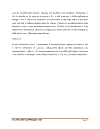 DEPARTMENT OF PHARMACOLOGY, PESCP Page 11
years, far more than other therapies reflecting both its efficacy and tolerability. Methotrexate is
effective in reducing the signs and symptoms of RA, as well as slowing or halting radiographic
damage. It was as effective as leflunomide and sulfasalazine in one study, and its effectiveness
given early and in higher doses approached the efficacy of etanercept and adalimumab as single
therapies in terms of signs and symptom improvement. Methotrexate is also effective in many
other forms of inflammatory arthritis including psoriatic arthritis and other spondyloarthopathies,
and is used in many other autoimmune diseases.
Mechanism:
The anti-inflammatory effects of methotrexate in rheumatoid arthritis appear to be related at least
in part to interruption of adenosine and possible effects on other inflammatory and
immunoregulatory pathways. The immunosuppressive and toxic effects of methotrexate are due
to the inhibition of an enzyme involved in the metabolism of folic acid, dihydrofolate reductase.
 
