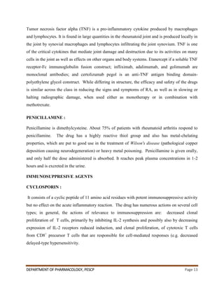 DEPARTMENT OF PHARMACOLOGY, PESCP Page 13
Tumor necrosis factor alpha (TNF) is a pro-inflammatory cytokine produced by macrophages
and lymphocytes. It is found in large quantities in the rheumatoid joint and is produced locally in
the joint by synovial macrophages and lymphocytes infiltrating the joint synovium. TNF is one
of the critical cytokines that mediate joint damage and destruction due to its activities on many
cells in the joint as well as effects on other organs and body systems. Etanercept if a soluble TNF
receptor-Fc immunoglobulin fusion construct; infliximab, adalimumab, and golimumab are
monoclonal antibodies; and certolizumab pegol is an anti-TNF antigen binding domain-
polyethylene glycol construct. While differing in structure, the efficacy and safety of the drugs
is similar across the class in reducing the signs and symptoms of RA, as well as in slowing or
halting radiographic damage, when used either as monotherapy or in combination with
methotrexate.
PENICILLAMINE :
Penicillamine is dimethylcysteine. About 75% of patients with rheumatoid arthritis respond to
penicillamine. The drug has a highly reactive thiol group and also has metal-chelating
properties, which are put to good use in the treatment of Wilson's disease (pathological copper
deposition causing neurodegeneration) or heavy metal poisoning. Penicillamine is given orally,
and only half the dose administered is absorbed. It reaches peak plasma concentrations in 1-2
hours and is excreted in the urine.
IMMUNOSUPPRESIVE AGENTS
CYCLOSPORIN :
It consists of a cyclic peptide of 11 amino acid residues with potent immunosuppressive activity
but no effect on the acute inflammatory reaction. The drug has numerous actions on several cell
types; in general, the actions of relevance to immunosuppression are: decreased clonal
proliferation of T cells, primarily by inhibiting IL-2 synthesis and possibly also by decreasing
expression of IL-2 receptors reduced induction, and clonal proliferation, of cytotoxic T cells
from CD8+
precursor T cells that are responsible for cell-mediated responses (e.g. decreased
delayed-type hypersensitivity.
 
