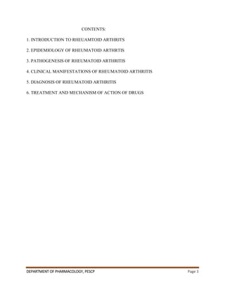 DEPARTMENT OF PHARMACOLOGY, PESCP Page 3
CONTENTS:
1. INTRODUCTION TO RHEUAMTOID ARTHRITS
2. EPIDEMIOLOGY OF RHEUMATOID ARTHRTIS
3. PATHOGENESIS OF RHEUMATOID ARTHRITIS
4. CLINICAL MANIFESTATIONS OF RHEUMATOID ARTHRITIS
5. DIAGNOSIS OF RHEUMATOID ARTHRITIS
6. TREATMENT AND MECHANISM OF ACTION OF DRUGS
 