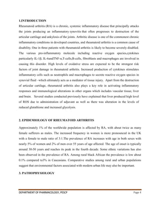 DEPARTMENT OF PHARMACOLOGY, PESCP Page 4
1.INTRODUCTION
Rheumatoid arthritis (RA) is a chronic, systemic inflammatory disease that principally attacks
the joints producing an inflammatory synovitis that often progresses to destruction of the
articular cartilage and ankylosis of the joints. Arthritic disease is one of the commonest chronic
inflammatory conditions in developed countries, and rheumatoid arthritis is a common cause of
disability. One in three patients with rheumatoid arthritis is likely to become severely disabled.
The various pro-inflammatory molecule including reactive oxygen species,cytokines
particularly IL-1β, IL-6andTNF-α,T-cells,B-cells, fibroblasts and macrophages are involved in
causing this disorder. High levels of oxidative stress are expected to be the strongest risk
factors of joint damage in rheumatoid arthritis. Increased production of cytokines stimulates
inflammatory cells such as neutrophils and macrophages to secrete reactive oxygen species in
synovial fluid –which ultimately acts as a mediator of tissue injury. Apart from the destruction
of articular cartilage, rheumatoid arthritis also plays a key role in activating inflammatory
responses and immunological alterations in other organs which includes vascular tissue, liver
and brain. Several studies conducted previously have explained that liver produced high level
of ROS due to administration of adjuvant as well as there was alteration in the levels of
reduced glutathione and increased glycolysis.
2. EPIDEMIOLOGY OF RHEUMATOID ARTHRITIS
Approximately 1% of the worldwide population is affected by RA, with about twice as many
female sufferers as males. The increased frequency in women is more pronounced in the UK
with a female to male ratio of 3:1.The prevalence of RA increases with age in both sexes with
nearly 5% of women and 2% of men over 55 years of age affected. The age of onset is typically
around 30-50 years and reaches its peak in the fourth decade. Some ethnic variations has also
been observed in the prevalence of RA. Among rural black African the prevalence is low about
0.1% compared to3% in Caucasians. Comparative studies among rural and urban populations
suggest that environmental factors associated with modern urban life may also be important.
3. PATHOPHYSIOLOGY
 