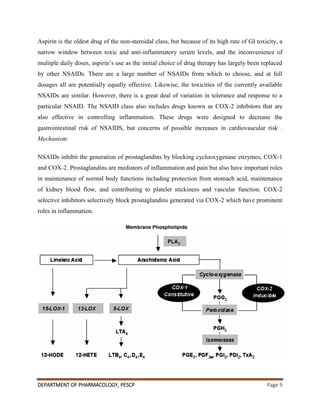 DEPARTMENT OF PHARMACOLOGY, PESCP Page 9
Aspirin is the oldest drug of the non-steroidal class, but because of its high rate of GI toxicity, a
narrow window between toxic and anti-inflammatory serum levels, and the inconvenience of
multiple daily doses, aspirin‟s use as the initial choice of drug therapy has largely been replaced
by other NSAIDs. There are a large number of NSAIDs from which to choose, and at full
dosages all are potentially equally effective. Likewise, the toxicities of the currently available
NSAIDs are similar. However, there is a great deal of variation in tolerance and response to a
particular NSAID. The NSAID class also includes drugs known as COX-2 inhibitors that are
also effective in controlling inflammation. These drugs were designed to decrease the
gastrointestinal risk of NSAIDS, but concerns of possible increases in cardiovascular risk .
Mechanism:
NSAIDs inhibit the generation of prostaglandins by blocking cyclooxygenase enzymes, COX-1
and COX-2. Prostaglandins are mediators of inflammation and pain but also have important roles
in maintenance of normal body functions including protection from stomach acid, maintenance
of kidney blood flow, and contributing to platelet stickiness and vascular function. COX-2
selective inhibitors selectively block prostaglandins generated via COX-2 which have prominent
roles in inflammation.
 