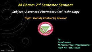 M.Pharm 2nd Semester Seminar
Subject : Advanced Pharmaceutical Technology
Topic : Quality Control Of Aerosol
By:
Anindya Jana
M.Pharm 1st Year (Pharmaceutics)
Regd. No. : 1661611006
Date – 15-02-2017
 