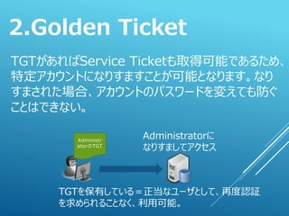 TGTがあればService Ticketも取得可能であるため、
特定アカウントになりすますことが可能となります。なり
すまされた場合、アカウントのパスワードを変えても防ぐ
ことはできない。
2.Golden Ticket
Administr
atorのTGT
Administratorに
なりすましてアクセス
TGTを保有している＝正当なユーザとして、再度認証
を求められることなく、利用可能。
 