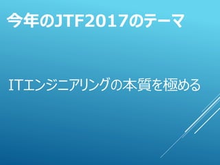ITエンジニアリングの本質を極める
今年のJTF2017のテーマ
 