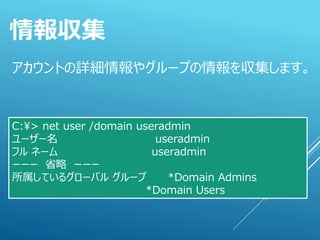 アカウントの詳細情報やグループの情報を収集します。
情報収集
C:¥> net user /domain useradmin
ユーザー名 useradmin
フル ネーム useradmin
ーーー 省略 ーーー
所属しているグローバル グループ *Domain Admins
*Domain Users
 