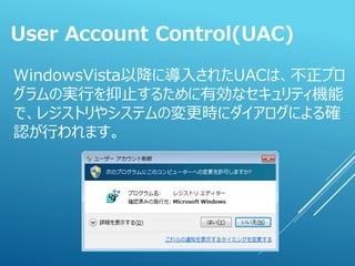 WindowsVista以降に導入されたUACは、不正プロ
グラムの実行を抑止するために有効なセキュリティ機能
で、レジストリやシステムの変更時にダイアログによる確
認が行われます。
User Account Control(UAC)
 