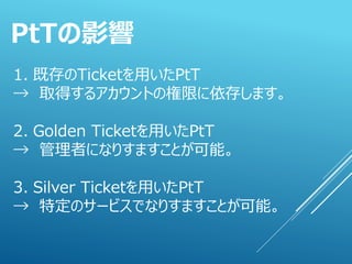 1. 既存のTicketを用いたPtT
→ 取得するアカウントの権限に依存します。
2. Golden Ticketを用いたPtT
→ 管理者になりすますことが可能。
3. Silver Ticketを用いたPtT
→ 特定のサービスでなりすますことが可能。
PtTの影響
 