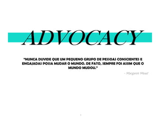 1
ADVOCACY
“NUNCA DUVIDE QUE UM PEQUENO GRUPO DE PESSOAS CONSCIENTES E
ENGAJADAS POSSA MUDAR O MUNDO. DE FATO, SEMPRE FOI ASSIM QUE O
MUNDO MUDOU.”
- Margaret Mead
 