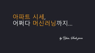 아파트 시세,
어쩌다 머신러닝까지…
by Yun, Seok-joon
 