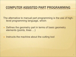 COMPUTER ASSISTED PART PROGRAMMING
The alternative to manual part programming is the use of high-
level programming language, which:
 Defines the geometry part in terms of basic geometry
elements (points, lines …)
 Instructs the machine about the cutting tool
1
 