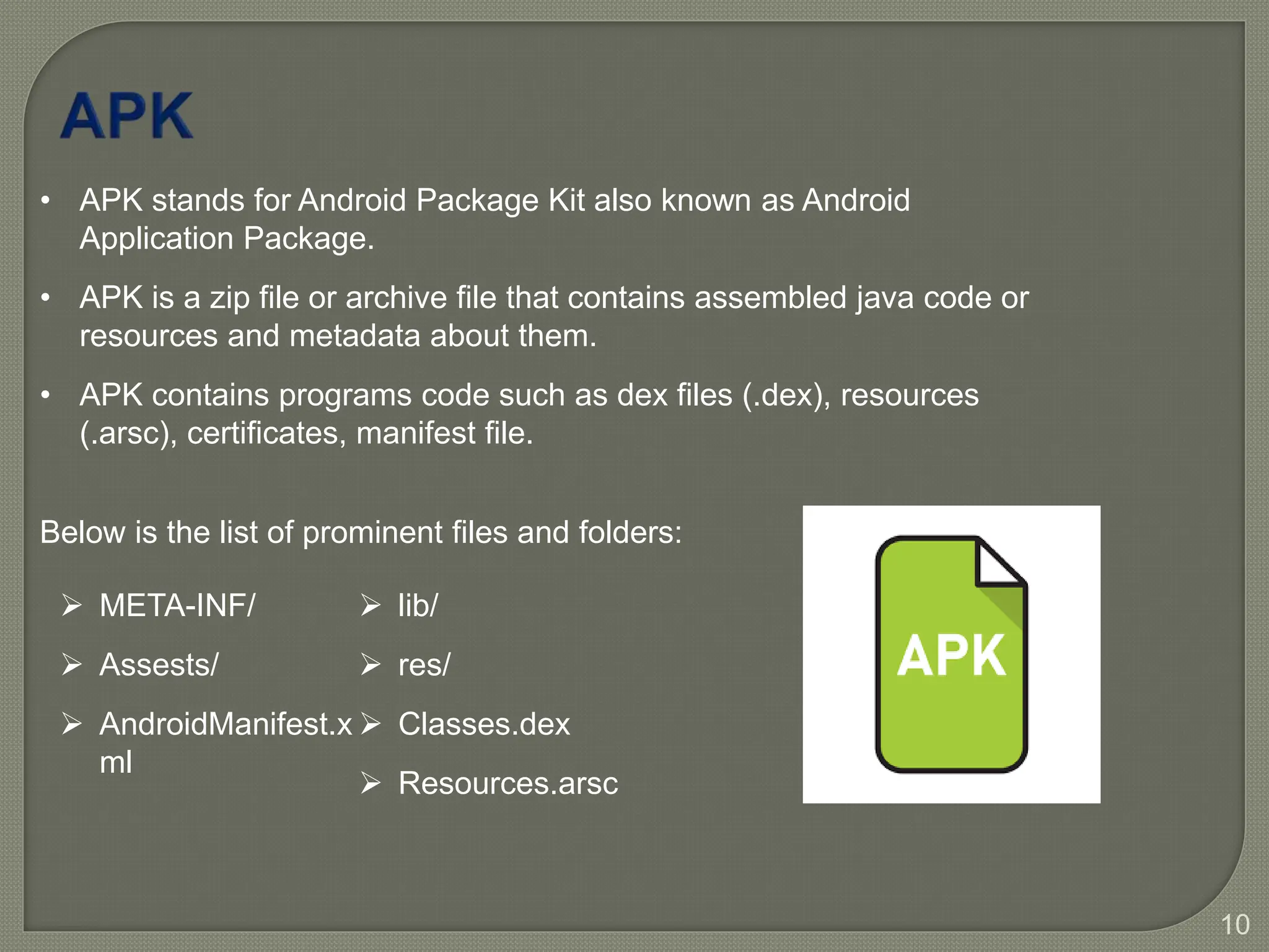 10
• APK stands for Android Package Kit also known as Android
Application Package.
• APK is a zip file or archive file that contains assembled java code or
resources and metadata about them.
• APK contains programs code such as dex files (.dex), resources
(.arsc), certificates, manifest file.
Below is the list of prominent files and folders:
 META-INF/
 Assests/
 AndroidManifest.x
ml
 lib/
 res/
 Classes.dex
 Resources.arsc
 