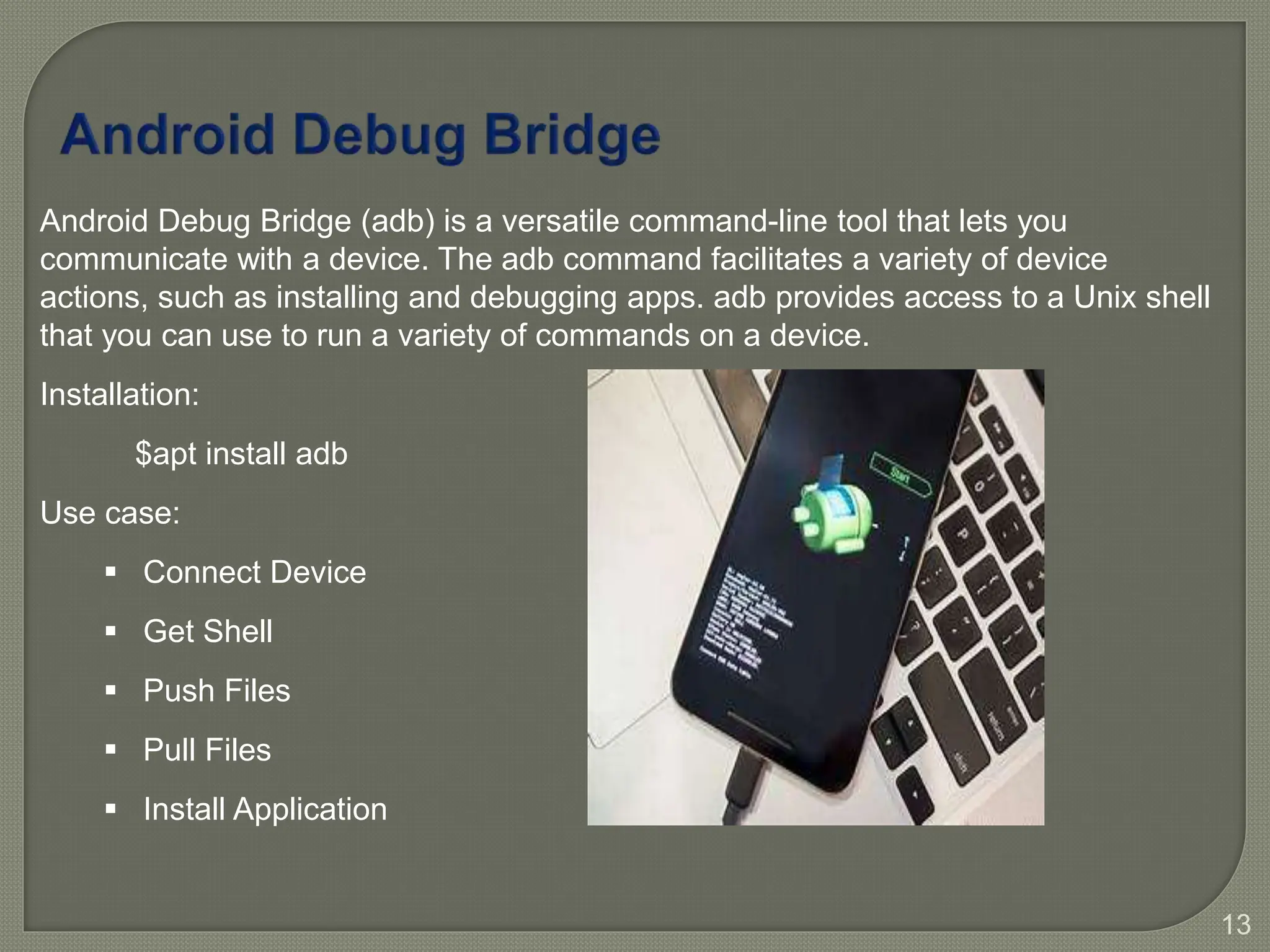 13
Android Debug Bridge (adb) is a versatile command-line tool that lets you
communicate with a device. The adb command facilitates a variety of device
actions, such as installing and debugging apps. adb provides access to a Unix shell
that you can use to run a variety of commands on a device.
Installation:
$apt install adb
Use case:
 Connect Device
 Get Shell
 Push Files
 Pull Files
 Install Application
 