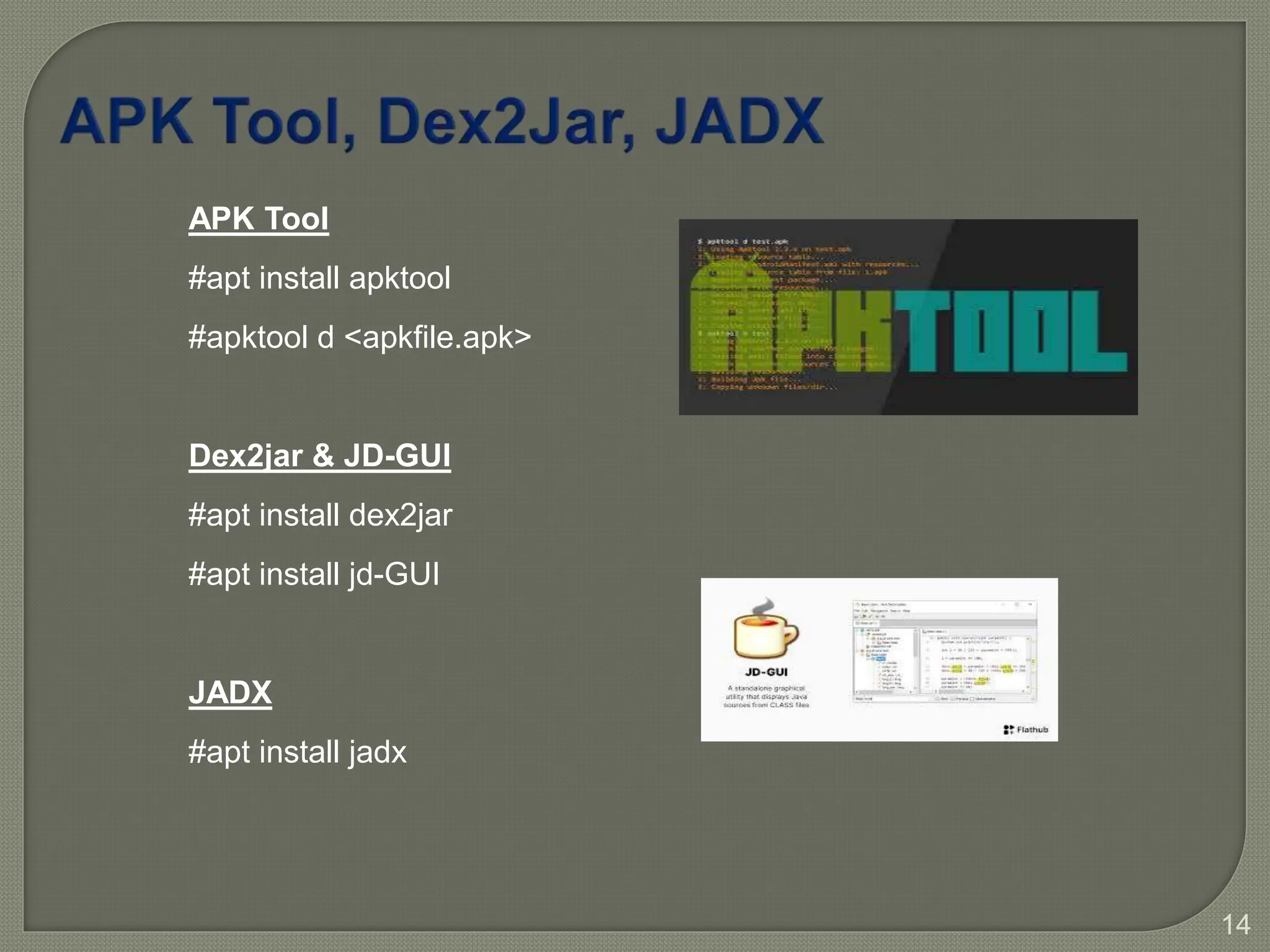 14
APK Tool
#apt install apktool
#apktool d <apkfile.apk>
Dex2jar & JD-GUI
#apt install dex2jar
#apt install jd-GUI
JADX
#apt install jadx
 