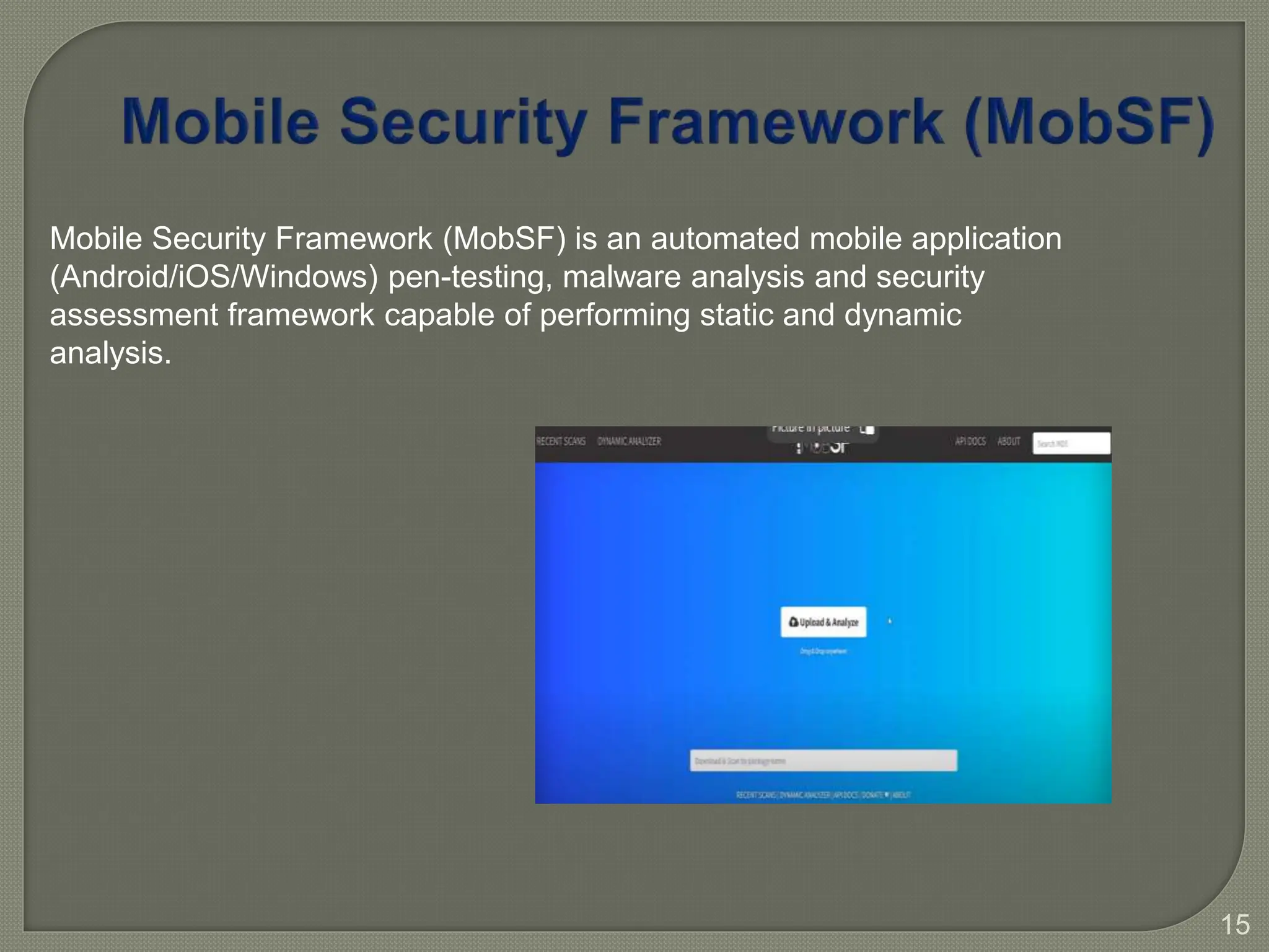 15
Mobile Security Framework (MobSF) is an automated mobile application
(Android/iOS/Windows) pen-testing, malware analysis and security
assessment framework capable of performing static and dynamic
analysis.
 