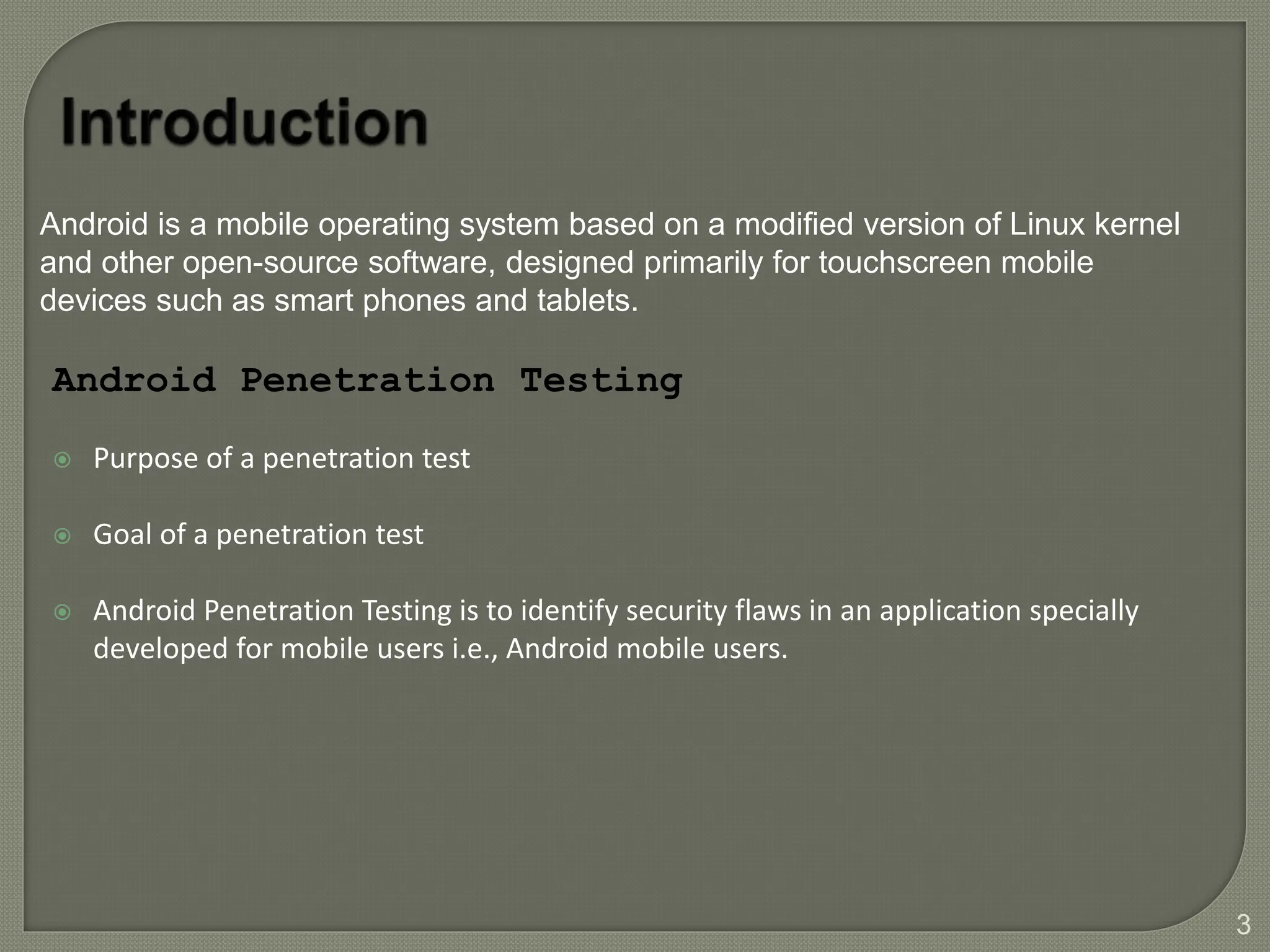 Purpose of a penetration test
 Goal of a penetration test
 Android Penetration Testing is to identify security flaws in an application specially
developed for mobile users i.e., Android mobile users.
Android Penetration Testing
3
Android is a mobile operating system based on a modified version of Linux kernel
and other open-source software, designed primarily for touchscreen mobile
devices such as smart phones and tablets.
 
