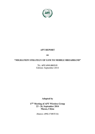 APT REPORT
on
“MIGRATION STRATEGY OF GSM TO MOBILE BROADBAND”
No. APT/AWG/REP-53
Edition: September 2014
Adopted by
17th
Meeting of APT Wireless Group
23 - 26, September 2014
Macao, China
(Source: AWG-17/OUT-11)
 