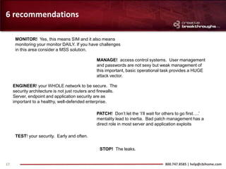 6 recommendations

      MONITOR! Yes, this means SIM and it also means
      monitoring your monitor DAILY. If you have challenges
      in this area consider a MSS solution.

                                                  MANAGE! access control systems. User management
                                                  and passwords are not sexy but weak management of
                                                  this important, basic operational task provides a HUGE
                                                  attack vector.

     ENGINEER! your WHOLE network to be secure. The
     security architecture is not just routers and firewalls.
     Server, endpoint and application security are as
     important to a healthy, well-defended enterprise.

                                                  PATCH! Don’t let the ‘I’ll wait for others to go first….’
                                                  mentality lead to inertia. Bad patch management has a
                                                  direct role in most server and application exploits

      TEST! your security. Early and often.

                                                   STOP! The leaks.


17                                                                                    800.747.8585 | help@cbihome.com
 