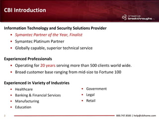 CBI Introduction

Information Technology and Security Solutions Provider
   • Symantec Partner of the Year, Finalist
   • Symantec Platinum Partner
   • Globally capable, superior technical service

Experienced Professionals
   • Operating for 20 years serving more than 500 clients world wide.
   • Broad customer base ranging from mid-size to Fortune 100

Experienced in Variety of Industries
    • Healthcare                         • Government
    • Banking & Financial Services       • Legal
    • Manufacturing                      • Retail
    • Education

2                                                           800.747.8585 | help@cbihome.com
 