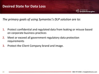 Desired State for Data Loss


The primary goals of using Symantec’s DLP solution are to:


1. Protect confidential and regulated data from leaking or misuse based
   on corporate business practices
2. Meet or exceed all government regulatory data protection
   requirements
3. Protect the Client Company brand and image.




23                                                     800.747.8585 | help@cbihome.com
 