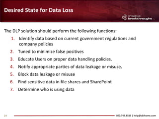 Desired State for Data Loss


The DLP solution should perform the following functions:
     1. Identify data based on current government regulations and
        company policies
     2. Tuned to minimize false positives
     3. Educate Users on proper data handling policies.
     4. Notify appropriate parties of data leakage or misuse.
     5. Block data leakage or misuse
     6. Find sensitive data in file shares and SharePoint
     7. Determine who is using data




24                                                          800.747.8585 | help@cbihome.com
 