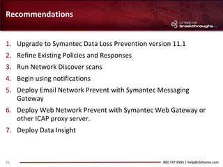 Recommendations


1. Upgrade to Symantec Data Loss Prevention version 11.1
2. Refine Existing Policies and Responses
3. Run Network Discover scans
4. Begin using notifications
5. Deploy Email Network Prevent with Symantec Messaging
   Gateway
6. Deploy Web Network Prevent with Symantec Web Gateway or
   other ICAP proxy server.
7. Deploy Data Insight



26                                              800.747.8585 | help@cbihome.com
 