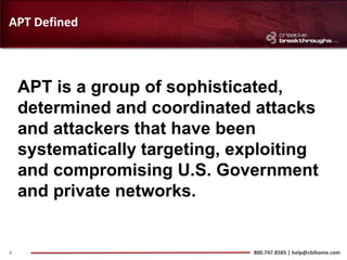 APT Defined



    APT is a group of sophisticated,
    determined and coordinated attacks
    and attackers that have been
    systematically targeting, exploiting
    and compromising U.S. Government
    and private networks.


4                               800.747.8585 | help@cbihome.com
 