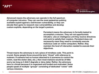 “APT”

    Advanced means the adversary can operate in the full spectrum
    of computer intrusion. They can use the most pedestrian publicly
    available exploit against a well-known vulnerability, or they can
    elevate their game to research new vulnerabilities and develop
    custom exploits, depending on the target’s posture.

                                            Persistent means the adversary is formally tasked to
                                            accomplish a mission. They are not opportunistic
                                            intruders. Like an intelligence unit they receive directives
                                            and work to satisfy their masters. Persistent does not
                                            necessarily mean they need to constantly execute
                                            malicious code on victim computers. Rather, they
                                            maintain the level of interaction needed to execute their
                                            objectives.

    Threat means the adversary is not a piece of mindless code. This point is
    crucial. Some people throw around the term “threat” with reference to
    malware. If malware had no human attached to it (someone to control the
    victim, read the stolen data, etc.), then most malware would be of little
    worry (as long as it didn’t degrade or deny data). Rather, the adversary
    here is a threat because it is organized and funded and motivated. Some
    people speak of multiple “groups” consisting of dedicated “crews” with
    various missions.
5                                                                            800.747.8585 | help@cbihome.com
 