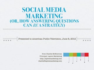 SOCIAL MEDIA
       MARKETING
(OR, HOW ANSWERING QUESTIONS
      CAN BE A STRATEGY)

   Presented to American Public Television, June 8, 2012




                          from Charles McEnerney
                      Principal, Layers Marketing
                       http://layersmarketing.com
                     charlie@layersmarketing.com
 