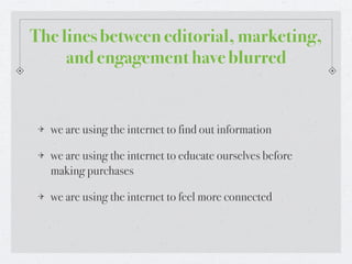 The lines between editorial, marketing,
     and engagement have blurred


  we are using the internet to find out information

  we are using the internet to educate ourselves before
  making purchases

  we are using the internet to feel more connected
 