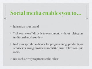 Social media enables you to...

 humanize your brand

 “tell your story” directly to consumers, without relying on
 traditional media outlets

 find your specific audience for programming, products, or
 services vs. using broad channels like print, television, and
 radio

 use each activity to promote the other
 