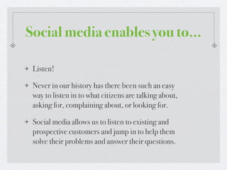 Social media enables you to...

 Listen!

 Never in our history has there been such an easy
 way to listen in to what citizens are talking about,
 asking for, complaining about, or looking for.

 Social media allows us to listen to existing and
 prospective customers and jump in to help them
 solve their problems and answer their questions.
 