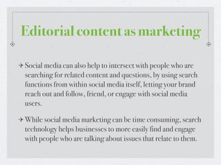 Editorial content as marketing

Social media can also help to intersect with people who are
searching for related content and questions, by using search
functions from within social media itself, letting your brand
reach out and follow, friend, or engage with social media
users.

While social media marketing can be time consuming, search
technology helps businesses to more easily find and engage
with people who are talking about issues that relate to them.
 