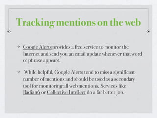 Tracking mentions on the web

 Google Alerts provides a free service to monitor the
 Internet and send you an email update whenever that word
 or phrase appears.

  While helpful, Google Alerts tend to miss a significant
 number of mentions and should be used as a secondary
 tool for monitoring all web mentions. Services like
 Radian6 or Collective Intellect do a far better job.
 